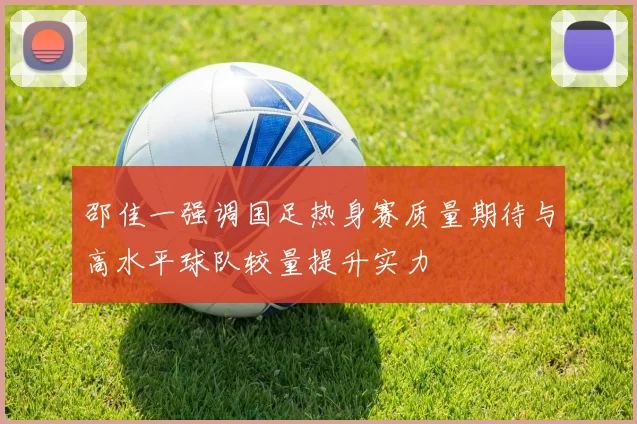 邵佳一强调国足热身赛质量期待与高水平球队较量提升实力