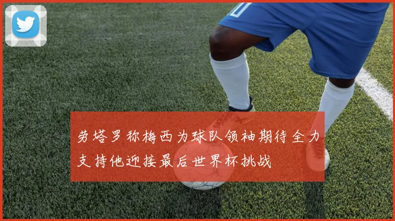 劳塔罗称梅西为球队领袖期待全力支持他迎接最后世界杯挑战