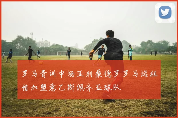 罗马青训中场亚利桑德罗罗马诺租借加盟意乙斯佩齐亚球队