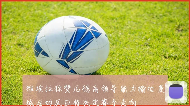 维埃拉称赞厄德高领导能力输给曼城后的反应将决定赛季走向