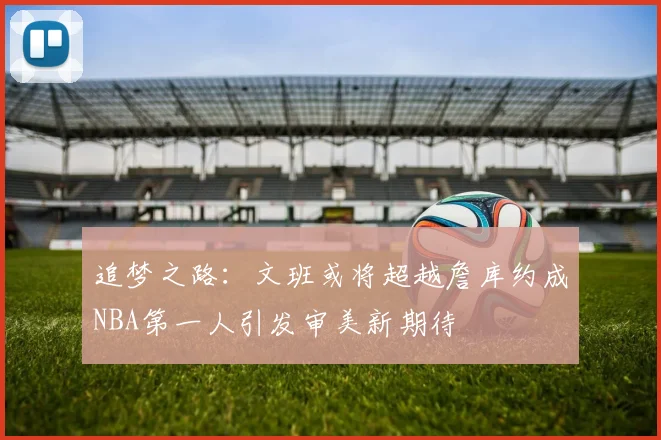 追梦之路：文班或将超越詹库约成NBA第一人引发审美新期待