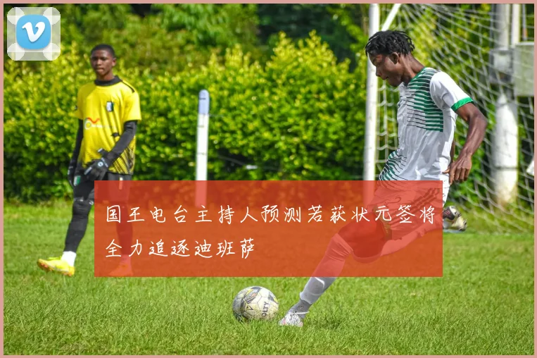 国王电台主持人预测若获状元签将全力追逐迪班萨