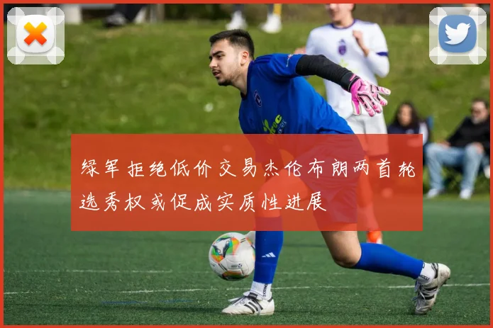 绿军拒绝低价交易杰伦布朗两首轮选秀权或促成实质性进展