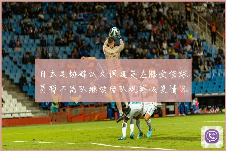 日本足协确认久保建英左膝受伤球员暂不离队继续留队观察恢复情况