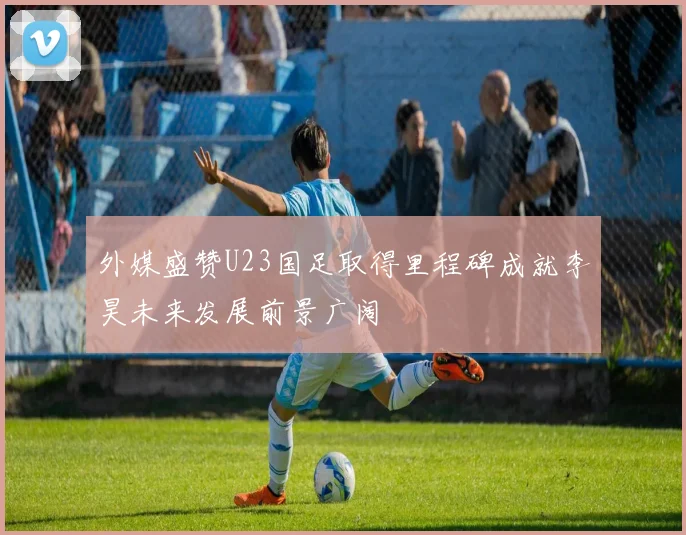 外媒盛赞U23国足取得里程碑成就李昊未来发展前景广阔