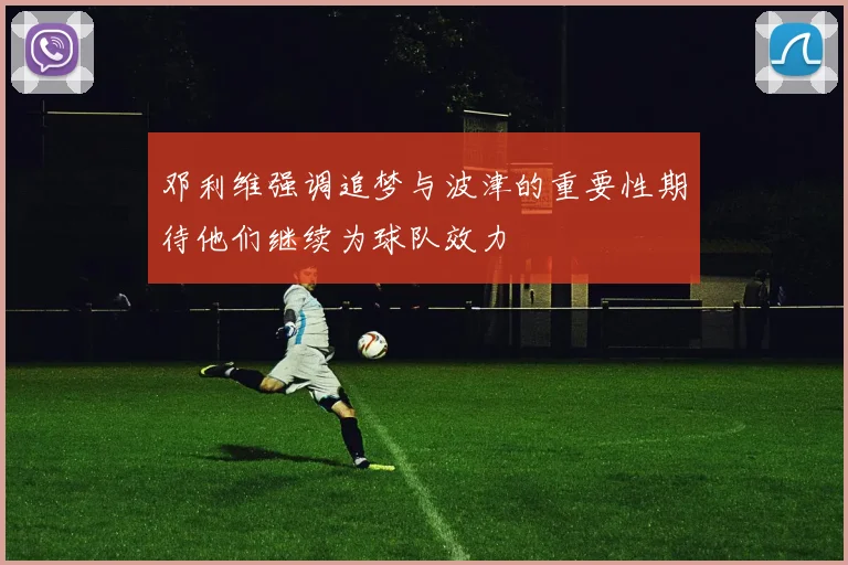 邓利维强调追梦与波津的重要性期待他们继续为球队效力