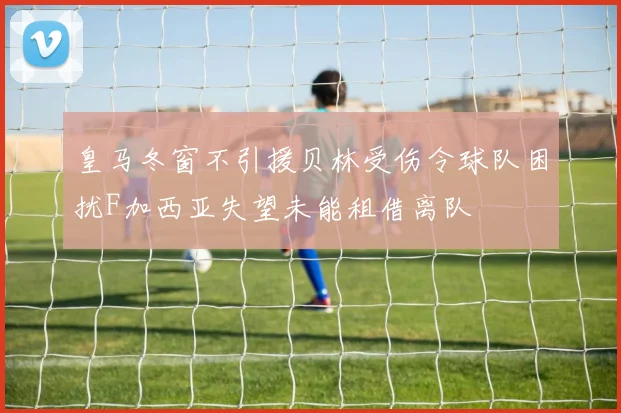 皇马冬窗不引援贝林受伤令球队困扰F加西亚失望未能租借离队
