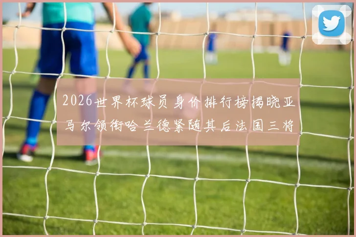 2026世界杯球员身价排行榜揭晓亚马尔领衔哈兰德紧随其后法国三将入围